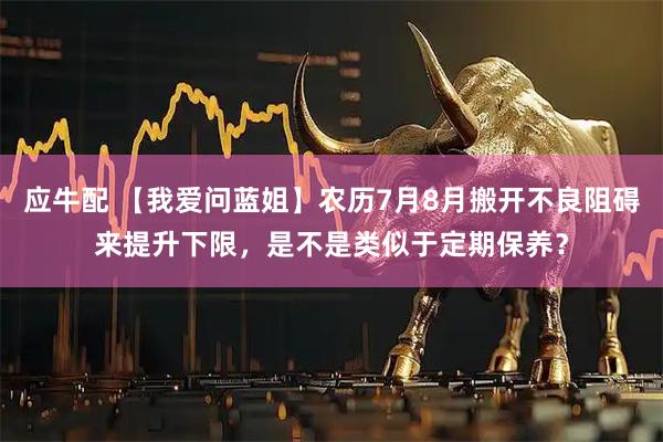 应牛配 【我爱问蓝姐】农历7月8月搬开不良阻碍来提升下限，是不是类似于定期保养？