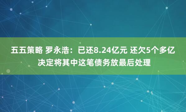 五五策略 罗永浩：已还8.24亿元 还欠5个多亿 决定将其中这笔债务放最后处理