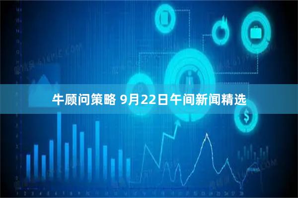 牛顾问策略 9月22日午间新闻精选