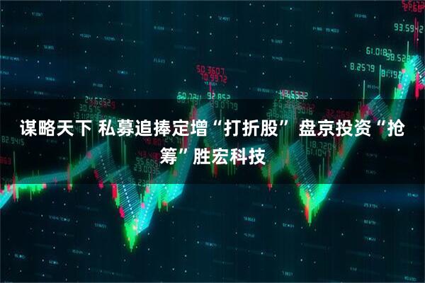 谋略天下 私募追捧定增“打折股” 盘京投资“抢筹”胜宏科技