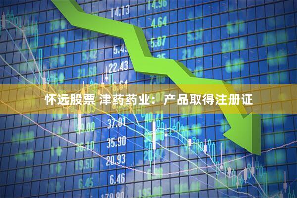 怀远股票 津药药业：产品取得注册证