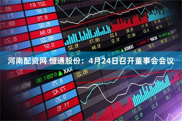 河南配资网 恒通股份：4月24日召开董事会会议