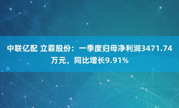 中联亿配 立霸股份：一季度归母净利润3471.74万元，同比增长9.91%