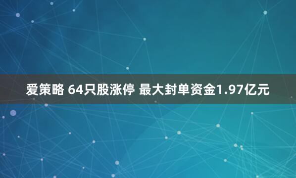 爱策略 64只股涨停 最大封单资金1.97亿元