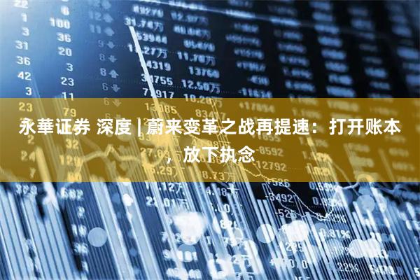 永華证券 深度 | 蔚来变革之战再提速：打开账本，放下执念