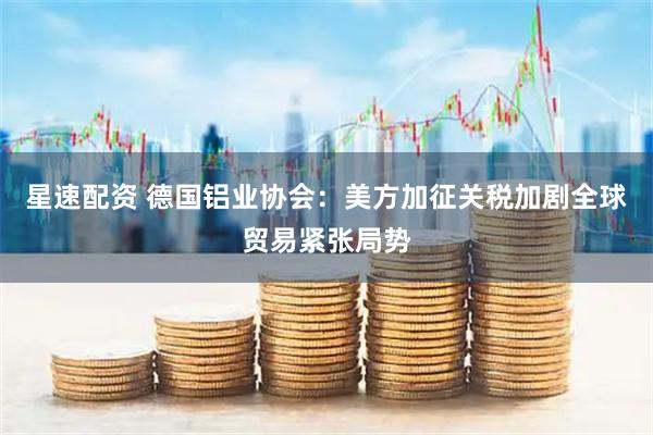 星速配资 德国铝业协会：美方加征关税加剧全球贸易紧张局势