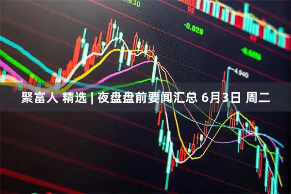 聚富人 精选 | 夜盘盘前要闻汇总 6月3日 周二