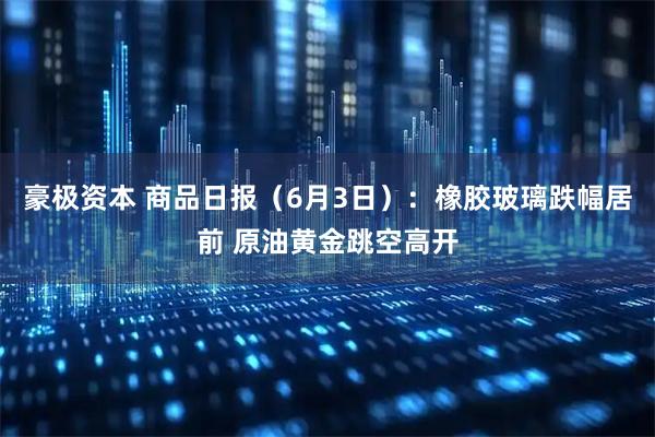 豪极资本 商品日报（6月3日）：橡胶玻璃跌幅居前 原油黄金跳空高开