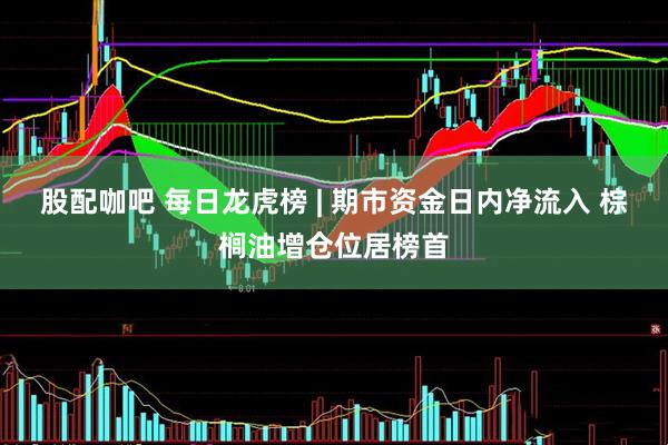 股配咖吧 每日龙虎榜 | 期市资金日内净流入 棕榈油增仓位居榜首