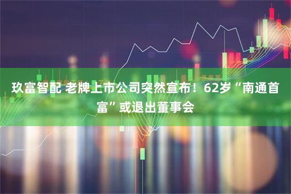 玖富智配 老牌上市公司突然宣布！62岁“南通首富”或退出董事会