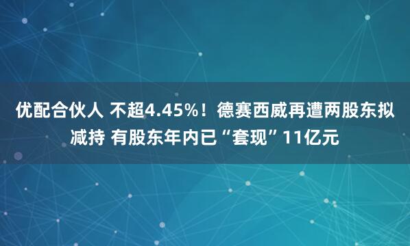 优配合伙人 不超4.45%！德赛西威再遭两股东拟减持 有股东年内已“套现”11亿元
