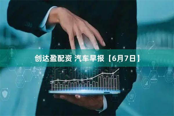 创达盈配资 汽车早报【6月7日】
