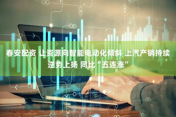 春安配资 让资源向智能电动化倾斜 上汽产销持续逆势上扬 同比“五连涨”