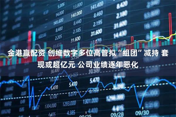 金港赢配资 创维数字多位高管拟“组团”减持 套现或超亿元 公司业绩逐年恶化