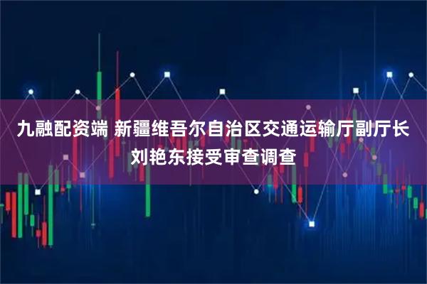 九融配资端 新疆维吾尔自治区交通运输厅副厅长刘艳东接受审查调查