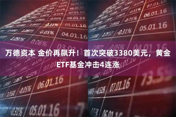 万德资本 金价再飙升！首次突破3380美元，黄金ETF基金冲击4连涨
