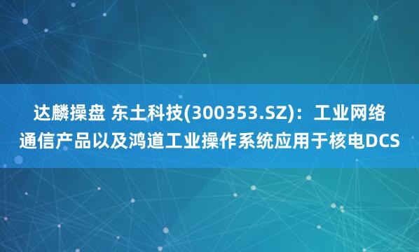 达麟操盘 东土科技(300353.SZ)：工业网络通信产品以及鸿道工业操作系统应用于核电DCS