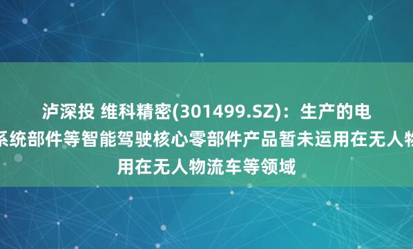 泸深投 维科精密(301499.SZ)：生产的电子助力转向系统部件等智能驾驶核心零部件产品暂未运用在无人物流车等领域