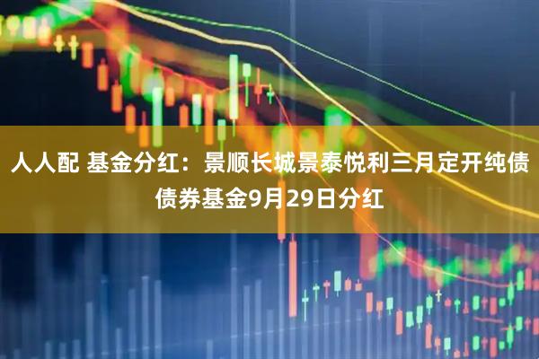 人人配 基金分红：景顺长城景泰悦利三月定开纯债债券基金9月29日分红