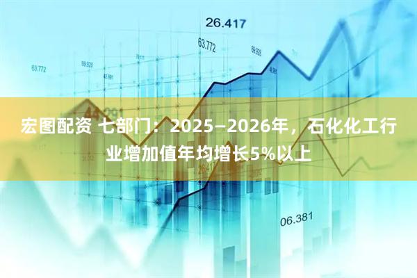 宏图配资 七部门：2025—2026年，石化化工行业增加值年均增长5%以上