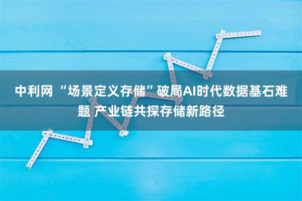 中利网 “场景定义存储”破局AI时代数据基石难题 产业链共探存储新路径