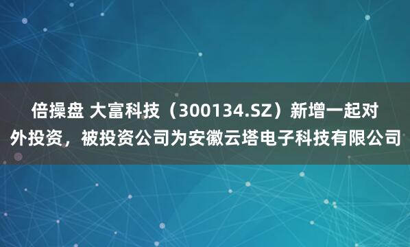 倍操盘 大富科技（300134.SZ）新增一起对外投资，被投资公司为安徽云塔电子科技有限公司