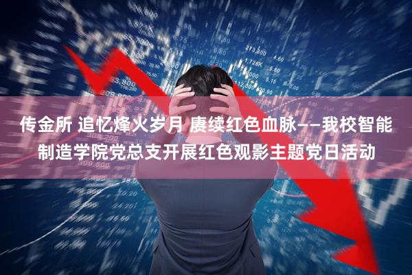 传金所 追忆烽火岁月 赓续红色血脉——我校智能制造学院党总支开展红色观影主题党日活动