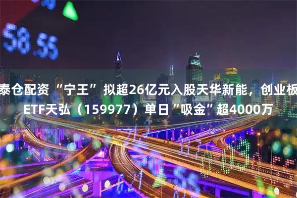 泰仓配资 “宁王” 拟超26亿元入股天华新能，创业板ETF天弘（159977）单日“吸金”超4000万