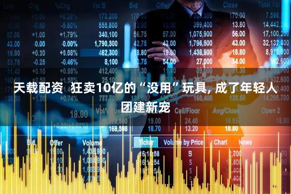 天载配资  狂卖10亿的“没用”玩具, 成了年轻人团建新宠