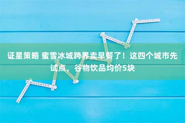 证星策略 蜜雪冰城跨界卖早餐了！这四个城市先试点，谷物饮品均价5块