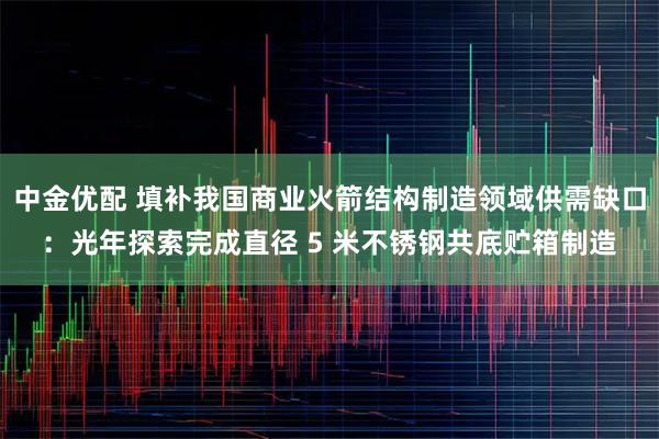 中金优配 填补我国商业火箭结构制造领域供需缺口：光年探索完成直径 5 米不锈钢共底贮箱制造