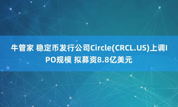 牛管家 稳定币发行公司Circle(CRCL.US)上调IPO规模 拟募资8.8亿美元