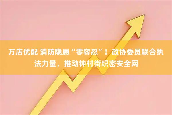 万店优配 消防隐患“零容忍”！政协委员联合执法力量，推动钟村街织密安全网