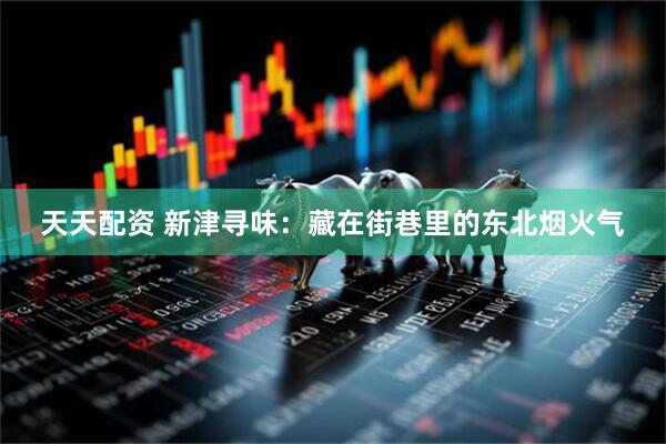 天天配资 新津寻味：藏在街巷里的东北烟火气