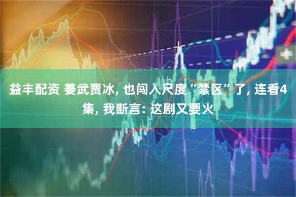 益丰配资 姜武贾冰, 也闯入尺度“禁区”了, 连看4集, 我断言: 这剧又要火