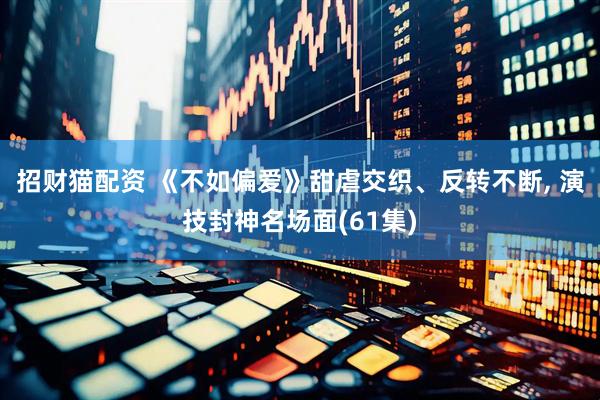 招财猫配资 《不如偏爱》甜虐交织、反转不断, 演技封神名场面(61集)