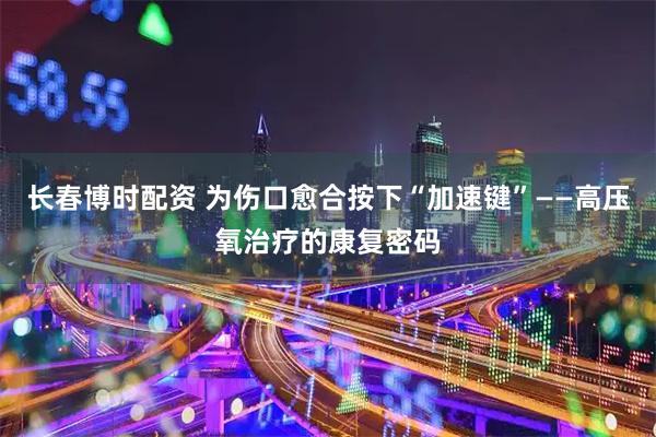 长春博时配资 为伤口愈合按下“加速键”——高压氧治疗的康复密码