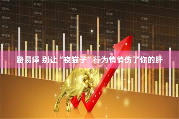 路易泽 别让“夜猫子”行为悄悄伤了你的肝
