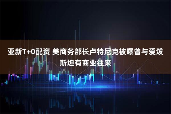 亚新T+0配资 美商务部长卢特尼克被曝曾与爱泼斯坦有商业往来