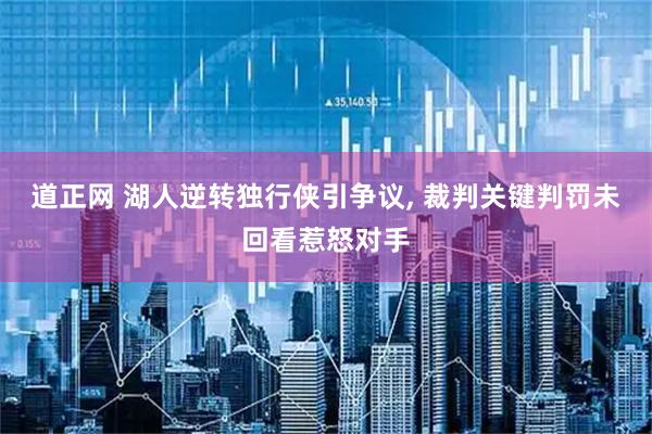 道正网 湖人逆转独行侠引争议, 裁判关键判罚未回看惹怒对手
