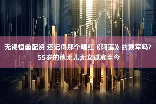 无锡恒鑫配资 还记得那个唱红《阿莲》的戴军吗? 55岁的他无儿无女孤寡至今