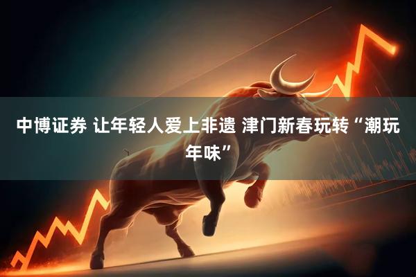 中博证券 让年轻人爱上非遗 津门新春玩转“潮玩年味”