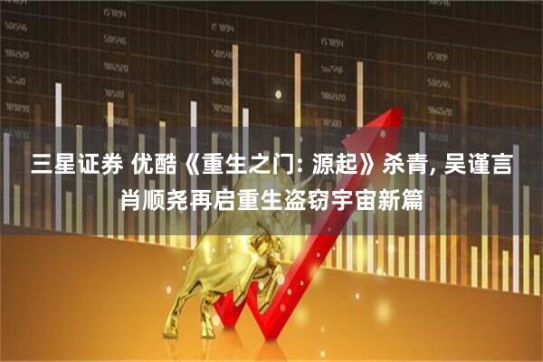 三星证券 优酷《重生之门: 源起》杀青, 吴谨言肖顺尧再启重生盗窃宇宙新篇