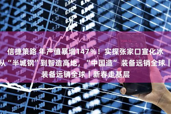 信捷策路 年产值暴增147％！实探张家口宣化冰雪产业园：从“半城钢”到智造高地，“中国造” 装备远销全球｜新春走基层