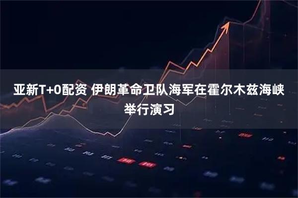 亚新T+0配资 伊朗革命卫队海军在霍尔木兹海峡举行演习