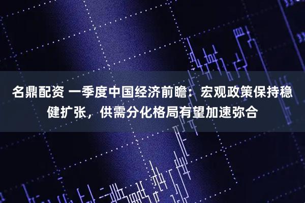 名鼎配资 一季度中国经济前瞻：宏观政策保持稳健扩张，供需分化格局有望加速弥合