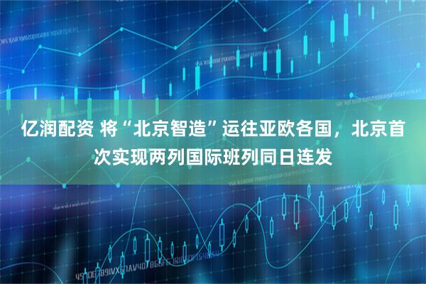 亿润配资 将“北京智造”运往亚欧各国，北京首次实现两列国际班列同日连发