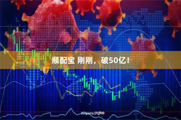 顺配宝 刚刚，破50亿！