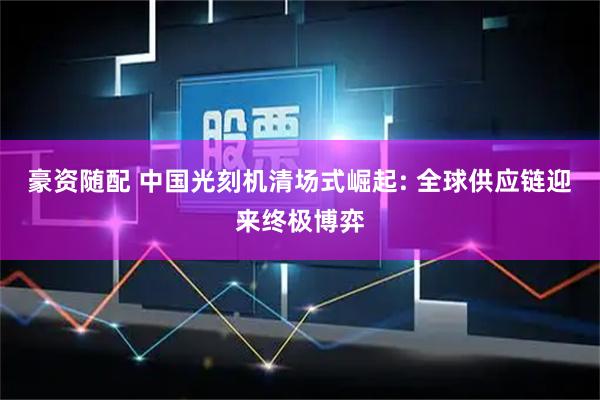 豪资随配 中国光刻机清场式崛起: 全球供应链迎来终极博弈