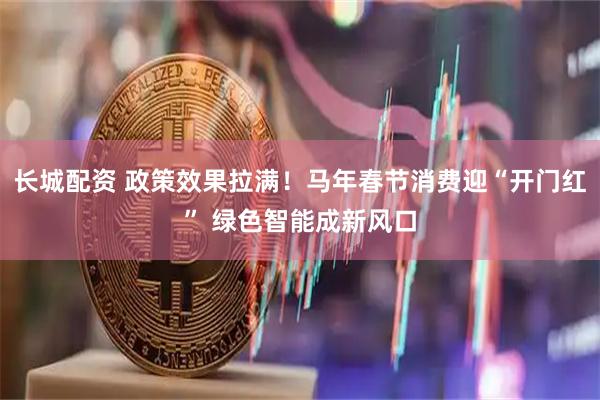 长城配资 政策效果拉满！马年春节消费迎“开门红” 绿色智能成新风口